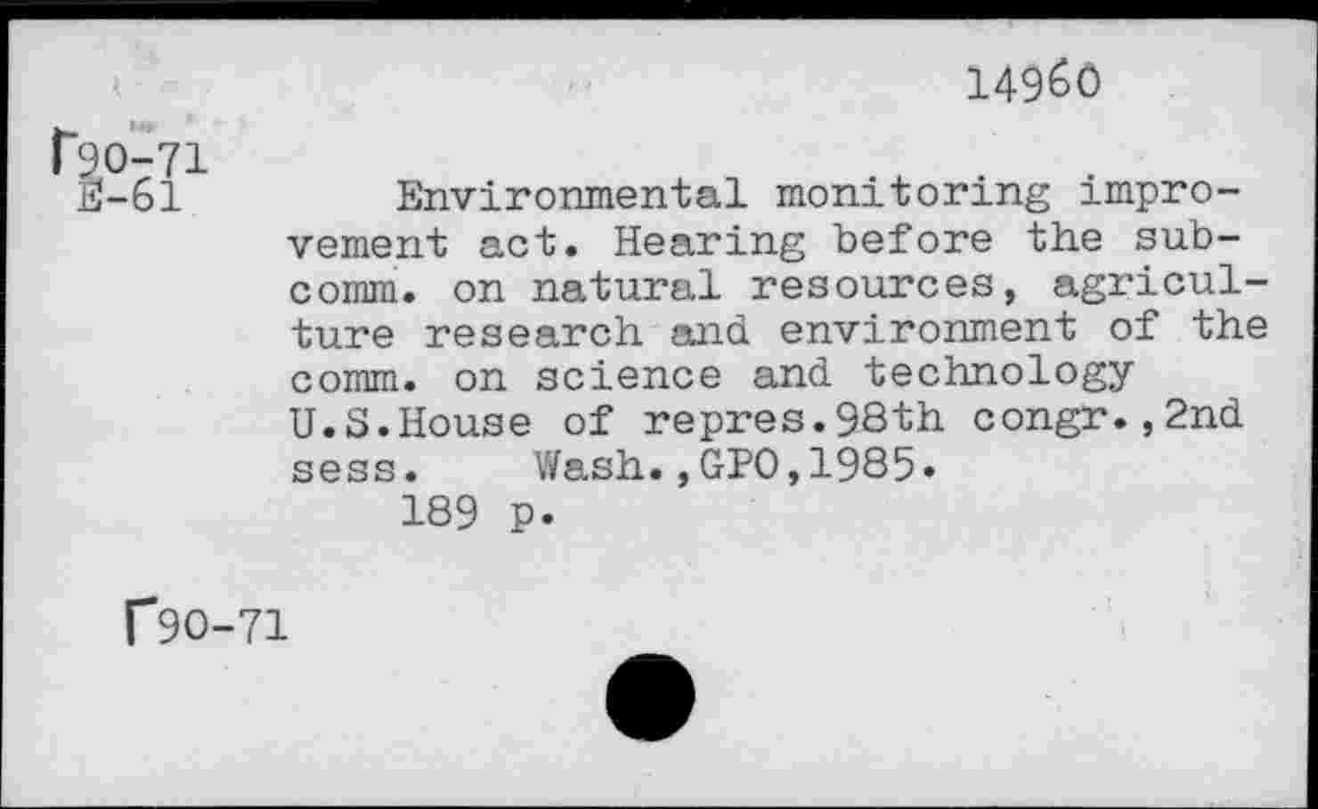 ﻿14960
ho-71 E-61
Environmental monitoring improvement act. Hearing before the subcomm. on natural resources, agriculture research and environment of the comm, on science and technology U.S.House of repres.9Sth congr.,2nd sess. Wash.,GPO,1985» 189 p.
f9O-71